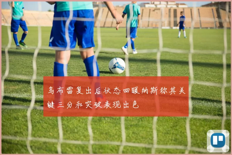 乌布雷复出后状态回暖纳斯称其关键三分和突破表现出色