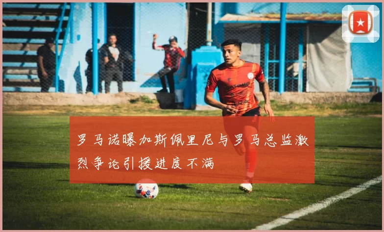 罗马诺曝加斯佩里尼与罗马总监激烈争论引援进度不满