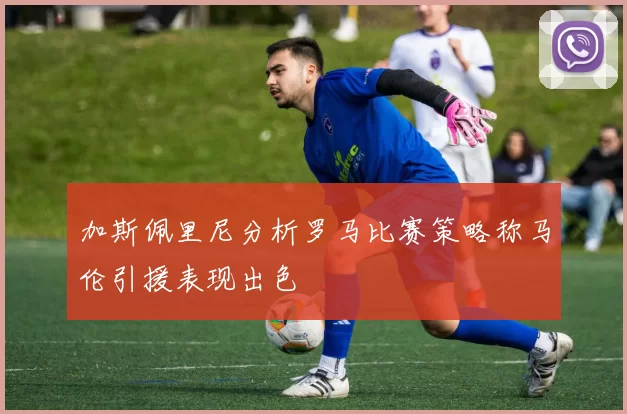 加斯佩里尼分析罗马比赛策略称马伦引援表现出色