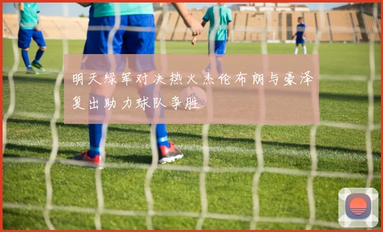 明天绿军对决热火杰伦布朗与豪泽复出助力球队争胜
