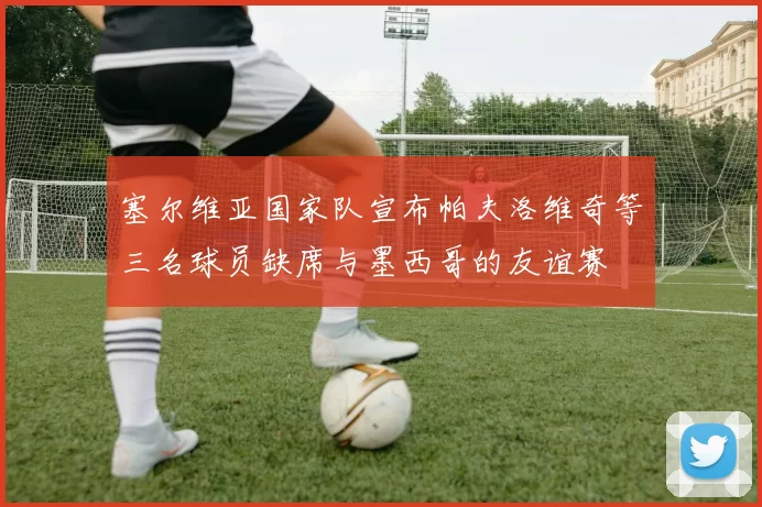 塞尔维亚国家队宣布帕夫洛维奇等三名球员缺席与墨西哥的友谊赛