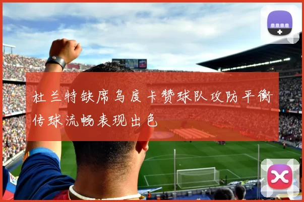 杜兰特缺席乌度卡赞球队攻防平衡传球流畅表现出色