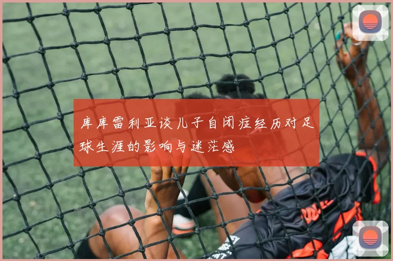 库库雷利亚谈儿子自闭症经历对足球生涯的影响与迷茫感