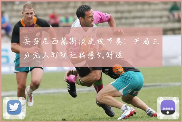 安芬尼西蒙斯谈进攻节奏：开局三分无人盯防让我感到舒适
