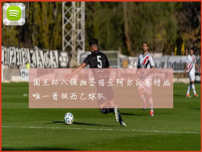 国王杯八强抽签将至阿尔瓦塞特成唯一晋级西乙球队