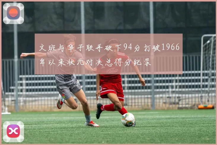 文班与华子联手砍下94分打破1966年以来状元对决总得分纪录